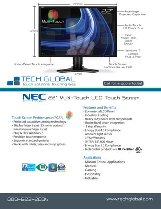 19.9”(W)


                                                                        22”                Multi-finger
                                                                                      Projected Capacitive

                          Multi-Touch
                                                                                          Multi-Touch
                                                                                         10 Points True
               12.9”(H)
                                                                                           Input
                                                                                       Finger, Thin
                                                                                          Glove
                                                                                          Stylus*

                                                                                             Windows 7
                                                                                               Certified
                                                                                             Plug & Play

  Under-Bezel Touch Integration                                               Touch Screen
                                                                          functions like an iPAD

                                                 3.7”(D)


                                                                          Call for a quote today!



         Certified Integrator
                                22” Multi-Touch LCD Touch Screen
                                                           Features and Benefits
                                                           • Commercial LCD Panel
                                                           • Industrial Cooling
 Touch Screen Performance (PCAP)                           • Heavy duty board level components
 • Projected capacitive sensing technology                 • Under-Bezel touch integration
 • 10 plus finger input (15 points optional)               • 3 Year Warranty
   simultaneous finger input                               • Energy Star 4.0 Compliance
 • Plug & Play Windows 7                                   • Ambient light sensor
 • Precision touch response                                • 3 Year Warranty
 • Supports standard gestures                              • (MTBF) 151,000 Hours
 • Works with nitrile, latex and vinyl gloves              • Energy Star 5.0 Compliance
                                                           • Tech Global products are UL Certified

                                                           Applications
                                                           • Mission Critical Applications
                                                           • Medical
                                                           • Gaming
                                                           • Hospitality
                                                           • Industrial




888-623-2004                                                                www.techglobal.com
 