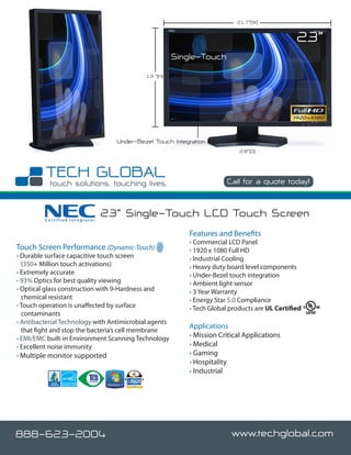 21.7”(W)


                                                                                               23”
                                                       Single-Touch
                                            13 ”(H)




                                  Under-Bezel Touch Integration
                                                                           2.8”(D)




                                                                       Call for a quote today!



         Certified Integrator
                                23” Single-Touch LCD Touch Screen
                                                          Features and Benefits
                                                          • Commercial LCD Panel
Touch Screen Performance (Dynamic-Touch)                  • 1920 x 1080 Full HD
• Durable surface capacitive touch screen                 • Industrial Cooling
  (350+ Million touch activations)                        • Heavy duty board level components
• Extremely accurate                                      • Under-Bezel touch integration
• 93% Optics for best quality viewing                     • Ambient light sensor
• Optical glass construction with 9-Hardness and          • 3 Year Warranty
  chemical resistant                                      • Energy Star 5.0 Compliance
• Touch operation is unaffected by surface                • Tech Global products are UL Certified
  contaminants
• Antibacterial Technology with Antimicrobial agents
                                                          Applications
  that fight and stop the bacteria’s cell membrane
• EMI/EMC built-in Environment Scanning Technology        • Mission Critical Applications
• Excellent noise immunity                                • Medical
• Multiple monitor supported                              • Gaming
                                                          • Hospitality
                                                          • Industrial




888-623-2004                                                            www.techglobal.com
 