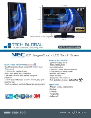 21.7”(W)


                                                                                                       23”
                                                               Single-Touch
                                                     13 ”(H)




                                   Under-Bezel Touch Integration
                                                                                   2.8”(D)




                                                                               Call for a quote today!



          Certified Integrator
                                 23” Single-Touch LCD Touch Screen
                                                                  Features and Benefits
                                                                  • Commercial LCD Panel
Touch Screen Performance (3M SCT)                                 • 1920 x 1080 Full HD
• Durable Capacitive Touch Screen (225 Million Touch              • Industrial Cooling
   Activations)                                                   • Heavy duty board level components
• 91% Optics for quality viewing                                  • Under-Bezel touch integration
• Glass construction with 7-Hardness                              • Ambient light sensor
• ClearTek II hard coat with optimal anti-glare                   • 3 Year Warranty
  properties.                                                     • Energy Star 5.0 Compliance
• Scratch resistant top coat provides smooth, easy glide          • Tech Global products are UL Certified
  touch surface
• Touch operation is unaffected by surface contaminants           Applications
                                                                  • Mission Critical Applications
                                                                  • Medical
                                                                  • Gaming
                                                                  • Hospitality
                                                                  • Industrial
                                       Certified Integrator




888-623-2004                                                                    www.techglobal.com
 