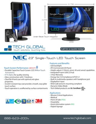 21.7”(W)



                                                                                                                   23”
                                                                     Single-Touch

                                                          14.9”(H)




                                     Under-Bezel Touch Integration

                                                                                              2.8”(D)



                                                                                    Call for a quote today!



           Certified Integrator
                                  23” Single-Touch LED Touch Screen
                                                                     Features and Benefits
                                                                     • LED backlight
Touch Screen Performance (3M SCT)                                    • IPS Commercial LCD Panel
• Durable Capacitive Touch Screen (225 Million Touch                 • Height-adjust (110mm), pivot, tilt and swivel capabilities
   Activations)                                                      • Integrated 4-port USB 2.0 hub
• 91% Optics for quality viewing                                     • 3 Year Warranty
• Glass construction with 7-Hardness                                 • Energy Star 5.0 Compliance & TCO 5.1
• ClearTek II hard coat with optimal anti-glare                      • Built-in multimedia speakers with headphone jack
  properties.                                                        • DisplayPort input
• Scratch resistant top coat provides smooth, easy glide             • VESA wall and arm mounting compliant
  touch surface                                                      • Dynamic Video Mode
• Touch operation is unaffected by surface contaminants              • Tech Global products are UL Certified

                                                                     Applications
                                                                     • Mission Critical Applications
                                                                     • Medical
                                                                     • Point-of-Sale (POS)
                                       Certified Integrator
                                                                     • Hospitality
                                                                     • Kiosk information system (KIS)
                                                                     • Digital Signage




888-623-2004                                                                           www.techglobal.com
 