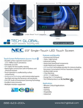 21.7”(W)



                                                                                                   23”
                                                     Single-Touch

                                           13 ”(H)




                                  Under-Bezel Touch Integration

                                                                            2.8”(D)


                                                                         Call for a quote today!



           Certified Integrator
                                  23” Single-Touch LED Touch Screen
                                                          Features and Benefits
                                                          • Commercial LCD Panel
Touch Screen Performance (Dynamic-Touch)                  • 1920 x 1080 Full HD
• Durable surface capacitive touch screen                 • Industrial Cooling
  (350+ Million touch activations)                        • Heavy duty board level components
• Extremely accurate                                      • Under-Bezel touch integration
• 93% Optics for best quality viewing                     • LED-backlight technology provides for industry-leading
• Optical glass construction with 9-Hardness and            low power consumption and less hazardous materials
  chemical resistant                                      • Ambient light sensor
• Touch operation is unaffected by surface                • 3 Year Warranty
  contaminants                                            • (MTBF) 171,000 Hours
• Antibacterial Technology with Antimicrobial agents      • Energy Star 5.0 Compliance
  that fight and stop the bacteria’s cell membrane        • Tech Global products are UL Certified
• EMI/EMC built-in Environment Scanning Technology
• Excellent noise immunity
                                                          Applications
• Multiple monitor supported
                                                          • Mission Critical Applications
                                                          • Medical
                                                          • Gaming
                                                          • Hospitality
                                                          • Industrial




888-623-2004                                                               www.techglobal.com
 
