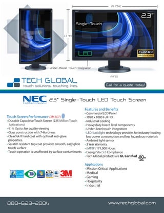 21.7”(W)



                                                                                                        23”
                                                                 Single-Touch

                                                13 ”(H)




                                   Under-Bezel Touch Integration

                                                                                       2.8”(D)


                                                                                    Call for a quote today!



            Certified Integrator
                                   23” Single-Touch LED Touch Screen
                                                                     Features and Benefits
                                                         • Commercial LCD Panel
Touch Screen Performance (3M SCT)                        • 1920 x 1080 Full HD
• Durable Capacitive Touch Screen (225 Million Touch     • Industrial Cooling
   Activations)                                          • Heavy duty board level components
• 91% Optics for quality viewing                         • Under-Bezel touch integration
• Glass construction with 7-Hardness                     • LED-backlight technology provides for industry-leading
• ClearTek II hard coat with optimal anti-glare            low power consumption and less hazardous materials
  properties.                                            • Ambient light sensor
• Scratch resistant top coat provides smooth, easy glide • 3 Year Warranty
  touch surface                                          • (MTBF) 171,000 Hours
• Touch operation is unaffected by surface contaminants • Energy Star 5.0 Compliance
                                                         • Tech Global products are UL Certified

                                                                     Applications
                                                                     • Mission Critical Applications
                                                                     • Medical
                                          Certified Integrator       • Gaming
                                                                     • Hospitality
                                                                     • Industrial




888-623-2004                                                                          www.techglobal.com
 