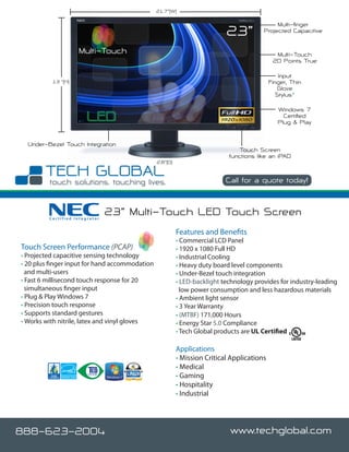 21.7”(W)

                                                                                             Multi-finger
                                                                           23”          Projected Capacitive


                    Multi-Touch                                                               Multi-Touch
                                                                                             20 Points True

                                                                                                Input
          13 ”(H)                                                                           Finger, Thin
                                                                                               Glove
                                                                                               Stylus*

                                                                                               Windows 7
                                                                                                 Certified
                                                                                               Plug & Play


  Under-Bezel Touch Integration
                                                                                Touch Screen
                                                                            functions like an iPAD
                                                2.8”(D)


                                                                           Call for a quote today!



         Certified Integrator
                                23” Multi-Touch LED Touch Screen
                                                          Features and Benefits
                                                          • Commercial LCD Panel
Touch Screen Performance (PCAP)                           • 1920 x 1080 Full HD
• Projected capacitive sensing technology                 • Industrial Cooling
• 20 plus finger input for hand accommodation             • Heavy duty board level components
  and multi-users                                         • Under-Bezel touch integration
• Fast 6 millisecond touch response for 20                • LED-backlight technology provides for industry-leading
  simultaneous finger input                                 low power consumption and less hazardous materials
• Plug & Play Windows 7                                   • Ambient light sensor
• Precision touch response                                • 3 Year Warranty
• Supports standard gestures                              • (MTBF) 171,000 Hours
• Works with nitrile, latex and vinyl gloves              • Energy Star 5.0 Compliance
                                                          • Tech Global products are UL Certified

                                                          Applications
                                                          • Mission Critical Applications
                                                          • Medical
                                                          • Gaming
                                                          • Hospitality
                                                          • Industrial




888-623-2004                                                                www.techglobal.com
 