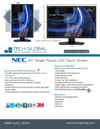 21.9”(W)



                                                                                                            24”
                                                              Single-Touch

                                                  14.3”(H)




                                      Under-Bezel Touch Integration

                                                                                     3.3”(D)


                                                                               Call for a quote today!



         Certified Integrator
                                24” Single-Touch LCD Touch Screen
                                                                 Features and Benefits
                                                                 • Best-in-class 10-bit active matrix IPS LCD
Touch Screen Performance (3M SCT)                                   technology
• Durable Capacitive Touch Screen (225 Million Touch             • Under-Bezel Touch Integration
   Activations)                                                  • Ambient light sensor
• 91% Optics for quality viewing                                 • 4 Year Warranty
• Glass construction with 7-Hardness                             • Energy Star 5.0 Compliance
• ClearTek II hard coat with optimal anti-glare                  • Integrated USB hub (2 up/3 down)
  properties.                                                    • Height-adjust, pivot, tilt and swivel capabilities
• Scratch resistant top coat provides smooth, easy glide         • VESA wall and arm mounting compliant
  touch surface                                                  • Tech Global products are UL Certified
• Touch operation is unaffected by surface contaminants
                                                                 Applications
                                                                 • Mission Critical Applications
                                                                 • Hospitality
                                                                 • Industrial
                                                                 • Medical
                                       Certified Integrator
                                                                 • Education




888-623-2004                                                                    www.techglobal.com
 