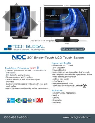 27.1”(W)



                                                                                                     30”
                                                               Single-Touch

                                             17.6 ”(H)




                                 Under-Bezel Touch Integration
                                                                                   4.9”(D)



                                                                               Call for a quote today!



         Certified Integrator
                                30” Single-Touch LCD Touch Screen
                                                                   Features and Benefits
                                                                   • IPS Commercial LCD Panel
Touch Screen Performance (3M SCT)                                  • 2560 x 1600 HD
• Durable Capacitive Touch Screen (225 Million Touch               • Industrial Cooling
   Activations)                                                    • Built-in USB hub with DisplaySync Pro™ controls
• 91% Optics for quality viewing                                     two computers with only one keyboard and mouse
• Glass construction with 7-Hardness                               • Under-Bezel touch integration
• ClearTek II hard coat with optimal anti-glare                    • Ambient light sensor
  properties.                                                      • 4 Year Warranty
• Scratch resistant top coat provides smooth, easy glide           • Four-way ergonomic stand
  touch surface                                                    • Tech Global products are UL Certified
• Touch operation is unaffected by surface contaminants
                                                                   Applications
                                                                   • Mission Critical Applications
                                                                   • Medical
                                                                   • Gaming
                                                                   • Hospitality
                                        Certified Integrator
                                                                   • Industrial




888-623-2004                                                                     www.techglobal.com
 