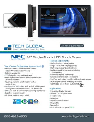 32”
                                                Single-Touch




Under-Bezel Touch Integration




                                  5.2”(D)


                                                                        Call for a quote today!




          Certified Integrator
                                 32” Single-Touch LCD Touch Screen
                                                         Features and Benefits
                                                         • Under-Bezel touch integration
  Touch Screen Performance (Dynamic-Touch)               • Single-Touch with simple gestures
  • Durable surface capacitive touch screen              • High brightness and contrast ratio
    (350+ Million touch activations)                     • Real-time clock for content scheduling
  • Extremely accurate                                   • 3 Year Warranty
  • 93% Optics for best quality viewing                  • Commercial panel technology
  • Optical glass construction with 9-Hardness and       • Landscape and Portrait orientations
    chemical resistant                                   • XtraView technology provides widest viewing angles
  • Touch operation is unaffected by surface             • Multi-display control and daisy chain 5x5
    contaminants                                         • Tech Global products are UL Certified
  • Antibacterial Technology with Antimicrobial agents
    that fight and stop the bacteria’s cell membrane     Applications
  • EMI/EMC built-in Environment Scanning Technology     • Interactive Digital Signage
  • Excellent noise immunity                             • Mission Critical Applications
  • Multiple monitor supported                           • Board Rooms
                                                         • Education
                                                         • Interactive White Board
                                                         • Hospitality
                                                         • Wayfinding
                                                         • Kiosk Information System (KIS)




 888-623-2004                                                             www.techglobal.com
 