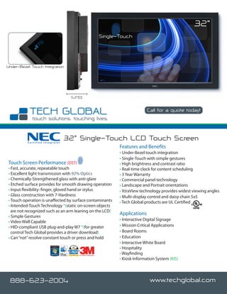 32”
                                                              Single-Touch




Under-Bezel Touch Integration




                                  5.2”(D)


                                                                                    Call for a quote today!




          Certified Integrator
                                 32” Single-Touch LCD Touch Screen
                                                                     Features and Benefits
                                                                     • Under-Bezel touch integration
                                                                     • Single-Touch with simple gestures
Touch Screen Performance (DST)                                       • High brightness and contrast ratio
• Fast, accurate, repeatable touch                                   • Real-time clock for content scheduling
• Excellent light transmission with 92% Optics                       • 3 Year Warranty
• Chemically-Strengthened glass with anti-glare                      • Commercial panel technology
• Etched surface provides for smooth drawing operation               • Landscape and Portrait orientations
• Input flexibility: finger, gloved hand or stylus                   • XtraView technology provides widest viewing angles
• Glass construction with 7-Hardness                                 • Multi-display control and daisy chain 5x5
• Touch operation is unaffected by surface contaminants              • Tech Global products are UL Certified
• Intended-Touch Technology *(static on-screen objects
  are not recognized such as an arm leaning on the LCD)
                                                                     Applications
• Simple Gestures
• Video Wall Capable                                                 • Interactive Digital Signage
• HID-compliant USB plug-and-play W7 *(for greater                   • Mission Critical Applications
  control Tech Global provides a driver download)                    • Board Rooms
• Can “not” resolve constant touch or press and hold                 • Education
                                                                     • Interactive White Board
                                                                     • Hospitality
                                       Certified Integrator
                                                                     • Wayfinding
                                                                     • Kiosk Information System (KIS)




 888-623-2004                                                                         www.techglobal.com
 
