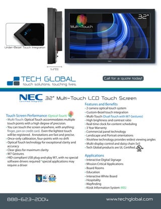 32”
                                                 Multi-Touch



Under-Bezel Touch Integration




                                  5.2”(D)


                                                                         Call for a quote today!




          Certified Integrator
                                 32” Multi-Touch LCD Touch Screen
                                                          Features and Benefits
                                                          • 2 camera optical touch system
                                                          • Custom-Bezel touch integration
Touch Screen Performance (Optical-Touch)                  • Multi-Touch (Dual-Touch with W7 Gestures)
• Multi-Touch: Optical Touch accommodates multiple        • High brightness and contrast ratio
  touch points with a high degree of precision.           • Real-time clock for content scheduling
• You can touch the screen anywhere, with anything;       • 3 Year Warranty
  finger, pen or credit card. Even the lightest touch     • Commercial panel technology
  will be registered. Annotations are fast and precise.   • Landscape and Portrait orientations
• Once-only calibration, four-points with no drift        • XtraView technology provides widest viewing angles
• Optical Touch technology for exceptional clarity and    • Multi-display control and daisy chain 5x5
  accuracy                                                • Tech Global products are UL Certified
• Clear glass for maximum clarity
• W7 Gestures
                                                          Applications
• HID-compliant USB plug-and-play W7, with no special
  software drivers required *special applications may     • Interactive Digital Signage
  require a driver                                        • Mission Critical Applications
                                                          • Board Rooms
                                                          • Education
                                                          • Interactive White Board
                                                          • Hospitality
                                                          • Wayfinding
                                                          • Kiosk Information System (KIS)


 888-623-2004                                                              www.techglobal.com
 