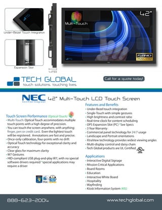 42”
                                              Multi-Touch
Under-Bezel Touch Integration




       Expansion Slot
                                    4.2”(D)

                                                                          Call for a quote today!




             Certified Integrator
                                    42” Multi-Touch LCD Touch Screen
                                                           Features and Benefits
                                                           • Under-Bezel touch integration
                                                           • Single-Touch with simple gestures
 Touch Screen Performance (Optical-Touch)                  • High brightness and contrast ratio
 • Multi-Touch: Optical Touch accommodates multiple        • Real-time clock for content scheduling
   touch points with a high degree of precision.           • OPS Expansion Slot (PC) *See Specs
 • You can touch the screen anywhere, with anything;       • 3 Year Warranty
   finger, pen or credit card. Even the lightest touch     • Commercial panel technology for 24/7 usage
   will be registered. Annotations are fast and precise.   • Landscape and Portrait orientations
 • Once-only calibration, four-points with no drift        • XtraView technology provides widest viewing angles
 • Optical Touch technology for exceptional clarity and    • Multi-display control and daisy chain
   accuracy                                                • Tech Global products are UL Certified
 • Clear glass for maximum clarity
 • W7 Gestures
                                                           Applications
 • HID-compliant USB plug-and-play W7, with no special
   software drivers required *special applications may     • Interactive Digital Signage
   require a driver                                        • Mission Critical Applications
                                                           • Board Rooms
                                                           • Education
                                                           • Interactive White Board
                                                           • Hospitality
                                                           • Wayfinding
                                                           • Kiosk Information System (KIS)


  888-623-2004                                                              www.techglobal.com
 