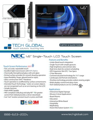 46”
                                                             Single-Touch
Under-Bezel Touch Integration




       Expansion Slot
                                   4.2”(D)

                                                                                     Call for a quote today!




           Certified Integrator
                                  46” Single-Touch LCD Touch Screen
                                                                      Features and Benefits
                                                                      • Under-Bezel touch integration
                                                                      • Single-Touch with simple gestures
 Touch Screen Performance (DST)                                       • High brightness and contrast ratio
 • Fast, accurate, repeatable touch                                   • Real-time clock for content scheduling
 • Excellent light transmission with 92% Optics                       • OPS Expansion Slot (PC) *See Specs
 • Chemically-Strengthened glass with anti-glare                      • 3 Year Warranty
 • Etched surface provides for smooth drawing operation               • Commercial panel technology for 24/7 usage
 • Input flexibility: finger, gloved hand or stylus                   • Landscape and Portrait orientations
 • Glass construction with 7-Hardness                                 • XtraView technology provides widest viewing angles
 • Touch operation is unaffected by surface contaminants              • Multi-display control and daisy chain
 • Intended-Touch Technology *(static on-screen objects               • Tech Global products are UL Certified
   are not recognized such as an arm leaning on the LCD)
 • Simple Gestures
                                                                      Applications
 • Video Wall Capable
 • HID-compliant USB plug-and-play W7 *(for greater                   • Interactive Digital Signage
   control Tech Global provides a driver download)                    • Mission Critical Applications
 • Can “not” resolve constant touch or press and hold                 • Board Rooms
                                                                      • Education
                                                                      • Interactive White Board
                                             Certified Integrator
                                                                      • Hospitality
                                                                      • Wayfinding
                                                                      • Kiosk Information System (KIS)


  888-623-2004                                                                         www.techglobal.com
 