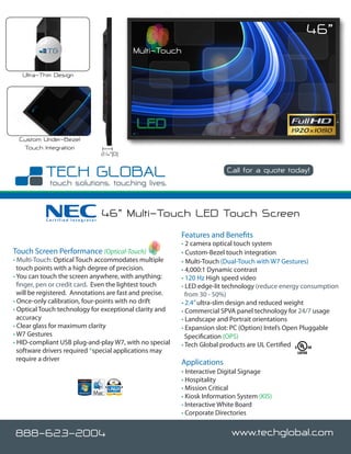 46”
                                            Multi-Touch

   Ultra-Thin Design




  Custom Under-Bezel
   Touch Integration
                                  2.4”(D)

                                                                          Call for a quote today!

                                                                                             www.techglobal.com


           Certified Integrator
                                  46” Multi-Touch LED Touch Screen
                                                          Features and Benefits
                                                          • 2 camera optical touch system
Touch Screen Performance (Optical-Touch)                  • Custom-Bezel touch integration
• Multi-Touch: Optical Touch accommodates multiple        • Multi-Touch (Dual-Touch with W7 Gestures)
  touch points with a high degree of precision.           • 4,000:1 Dynamic contrast
• You can touch the screen anywhere, with anything;       • 120 Hz High speed video
  finger, pen or credit card. Even the lightest touch     • LED edge-lit technology (reduce energy consumption
  will be registered. Annotations are fast and precise.     from 30 - 50%)
• Once-only calibration, four-points with no drift        • 2.4” ultra-slim design and reduced weight
• Optical Touch technology for exceptional clarity and    • Commercial SPVA panel technology for 24/7 usage
  accuracy                                                • Landscape and Portrait orientations
• Clear glass for maximum clarity                         • Expansion slot: PC (Option) Intel’s Open Pluggable
• W7 Gestures                                               Specification (OPS)
• HID-compliant USB plug-and-play W7, with no special     • Tech Global products are UL Certified
  software drivers required *special applications may
  require a driver
                                                          Applications
                                                          • Interactive Digital Signage
                                                          • Hospitality
                                                          • Mission Critical
                                                          • Kiosk Information System (KIS)
                                                          • Interactive White Board
                                                          • Corporate Directories


888-623-2004                                                                www.techglobal.com
 