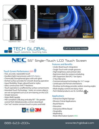 55”
                                                             Single-Touch

Under-Bezel Touch Integration




       Expansion Slot              4.1”(D)


                                                                                     Call for a quote today!




           Certified Integrator
                                  55” Single-Touch LCD Touch Screen
                                                                      Features and Benefits
                                                                      • Under-Bezel touch integration
                                                                      • Single-Touch with simple gestures
 Touch Screen Performance (DST)                                       • High brightness and contrast ratio
 • Fast, accurate, repeatable touch                                   • Real-time clock for content scheduling
 • Excellent light transmission with 92% Optics                       • OPS Expansion Slot (PC) *See Specs
 • Chemically-Strengthened glass with anti-glare                      • 3 Year Warranty
 • Etched surface provides for smooth drawing operation               • Commercial panel technology for 24/7 usage
 • Input flexibility: finger, gloved hand or stylus                   • Landscape and Portrait orientations
 • Glass construction with 7-Hardness                                 • XtraView technology provides widest viewing angles
 • Touch operation is unaffected by surface contaminants              • Multi-display control and daisy chain
 • Intended-Touch Technology *(static on-screen objects               • Tech Global products are UL Certified
   are not recognized such as an arm leaning on the LCD)
 • Simple Gestures
                                                                      Applications
 • Video Wall Capable
 • HID-compliant USB plug-and-play W7 *(for greater                   • Interactive Digital Signage
   control Tech Global provides a driver download)                    • Mission Critical Applications
 • Can “not” resolve constant touch or press and hold                 • Board Rooms
                                                                      • Education
                                                                      • Interactive White Board
                                             Certified Integrator
                                                                      • Hospitality
                                                                      • Wayfinding
                                                                      • Kiosk Information System (KIS)


  888-623-2004                                                                         www.techglobal.com
 
