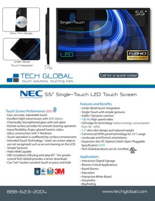 55”
                                                       Single-Touch

   Ultra-Thin Design




      Under-Bezel
    Touch Integration
                                  1.7”(D)

                                                                                   Call for a quote today!

                                                                                                     www.techglobal.com


           Certified Integrator
                                  55” Single-Touch LED Touch Screen
                                                                   Features and Benefits
                                                                   • Under-Bezel touch integration
Touch Screen Performance (DST)                                     • Single-Touch with simple gestures
• Fast, accurate, repeatable touch                                 • 4,000:1 Dynamic contrast
• Excellent light transmission with 92% Optics                     • 120 Hz High speed video
• Chemically-Strengthened glass with anti-glare                    • LED edge-lit technology (reduce energy consumption
• Etched surface provides for smooth drawing operation               from 30 - 50%)
• Input flexibility; finger, gloved hand or stylus                 • 1.7” ultra-slim design and reduced weight
• Glass construction with 7-Hardness                               • Commercial SPVA panel technology for 24/7 usage
• Touch operation is unaffected by surface contaminants            • Landscape and Portrait orientations
• Intended-Touch Technology *(static on-screen objects             • Expansion slot: PC (Option) Intel’s Open Pluggable
  are not recognized such as an arm leaning on the LCD)              Specification (OPS)
• Simple Gestures                                                  • Tech Global products are UL Certified
• Video Wall Capable
• HID-compliant USB plug-and-play W7 *(for greater
                                                                   Applications
  control Tech Global provides a driver download)
                                                                   • Interactive Digital Signage
• Can “not” resolve constant touch or press and hold
                                                                   • Mission Critical Applications
                                                                   • Board Rooms
                                            Certified Integrator
                                                                   • Education
                                                                   • Interactive White Board
                                                                   • Hospitality
                                                                   • Wayfinding
                                                                   • Kiosk Information System (KIS
888-623-2004                                                                         www.techglobal.com
 