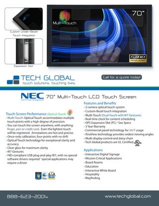 70”
                                    Multi-Touch
   Custom Under-Bezel
    Touch Integration




      Expansion Slot


                                                                          Call for a quote today!




           Certified Integrator
                                  70” Multi-Touch LCD Touch Screen
                                                          Features and Benefits
                                                          • 2 camera optical touch system
                                                          • Custom-Bezel touch integration
Touch Screen Performance (Optical-Touch)                  • Multi-Touch (Dual-Touch with W7 Gestures)
• Multi-Touch: Optical Touch accommodates multiple        • Real-time clock for content scheduling
  touch points with a high degree of precision.           • OPS Expansion Slot (PC) *See Specs
• You can touch the screen anywhere, with anything;       • 3 Year Warranty
  finger, pen or credit card. Even the lightest touch     • Commercial panel technology for 24/7 usage
  will be registered. Annotations are fast and precise.   • XtraView technology provides widest viewing angles
• Once-only calibration, four-points with no drift
                                                          • Multi-display control and daisy chain
• Optical Touch technology for exceptional clarity and
                                                          • Tech Global products are UL Certified
  accuracy
• Clear glass for maximum clarity
• W7 Gestures                                             Applications
• HID-compliant USB plug-and-play W7, with no special     • Interactive Digital Signage
  software drivers required *special applications may     • Mission Critical Applications
  require a driver                                        • Board Rooms
                                                          • Education
                                                          • Interactive White Board
                                                          • Hospitality
                                                          • Wayfinding




888-623-2004                                                               www.techglobal.com
 