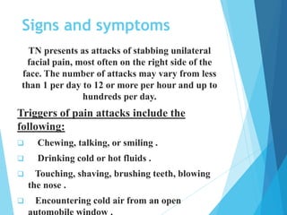 Signs and symptoms
TN presents as attacks of stabbing unilateral
facial pain, most often on the right side of the
face. The number of attacks may vary from less
than 1 per day to 12 or more per hour and up to
hundreds per day.
Triggers of pain attacks include the
following:
 Chewing, talking, or smiling .
 Drinking cold or hot fluids .
 Touching, shaving, brushing teeth, blowing
the nose .
 Encountering cold air from an open
 