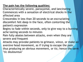The pain has the following qualities:
Characteristically severe, paroxysmal, and lancinating
Commences with a sensation of electrical shocks in the
affected area
Crescendos in less than 20 seconds to an excruciating
discomfort felt deep in the face, often contorting the
patient's expression
Begins to fade within seconds, only to give way to a burning
ache lasting seconds to minutes
Pain fully abates between attacks, even when they are
severe and frequent
Attacks may provoke patients to grimace, wince, or make an
aversive head movement, as if trying to escape the pain,
thus producing an obvious movement, or tic; hence the term
"tic douloureux"
 