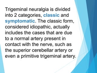 Trigeminal neuralgia is divided
into 2 categories, classic and
symptomatic. The classic form,
considered idiopathic, actually
includes the cases that are due
to a normal artery present in
contact with the nerve, such as
the superior cerebellar artery or
even a primitive trigeminal artery.
 