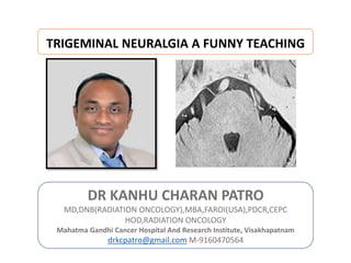 TRIGEMINAL NEURALGIA A FUNNY TEACHING
DR KANHU CHARAN PATRO
MD,DNB(RADIATION ONCOLOGY),MBA,FAROI(USA),PDCR,CEPC
HOD,RADIATION ONCOLOGY
Mahatma Gandhi Cancer Hospital And Research Institute, Visakhapatnam
drkcpatro@gmail.com M-9160470564
 