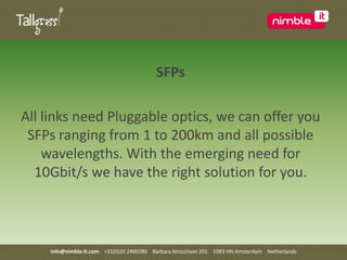 SFPsAll links need Pluggable optics, we can offer you SFPs ranging from 1 to 200km and all possible wavelengths. With the emerging need for 10Gbit/s we have the right solution for you.info@nimble-it.com    +31(0)20 2400280    Barbara Strozzilaan 201    1083 HN Amsterdam    Netherlands
