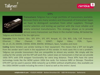    SFPsTransceivers Tallgrass has a large portfolio of transceivers available. Because there are many vendors and thousands of transceiver types we have to distinguish ourselves from other suppliers. Through careful selection and testing we partner with the most reliable and widely oriented manufacturers. This strategy allows us to provide almost every transceiver out there in the market today. All tested byTallgrass and Nimble IT for the right priceExamples Form factors: Gbic, SFP, SFP+, SFF, XFP, Xenpak, X2, CS4, BiDi, Csfp, Csff. Protocols: Ethernet, Fiber Channel, SDH, SONET, Digital Video, PON. Types: SX, LX, LH, ZX, DWDM, CWDM, WDM, BWDM, WDMpon, Xpon, Tunablesand moreCoding Some Vendors use vendor locking in their equipment. This means that a SFP not bought from the vendor won't work in the equipment of this vendor. In most cases this is not a problem. Tallgrass can provide transceivers that are compatible to almost any vendor. We simply add the coding for the vendor and the SFP will work fine. Latest news on transceivers is that we can provide 10Gb XFP's with OTN wrapper functionality for extra long distance. These XFPs have the same technology inside like the WDM system 10Gb line cards. For instance MRV or Ekinops. Therefore OTN XFP can be used in passive 10Gb networks up to 85Km without amplification. Also available are the 10Gb DWDM tunable including the entire C-band as well as the entire L-band.  info@nimble-it.com    +31(0)20 2400280    Barbara Strozzilaan 201    1083 HN Amsterdam    Netherlands
