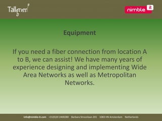 EquipmentIf you need a fiber connection from location A to B, we can assist! We have many years of experience designing and implementing Wide Area Networks as well as Metropolitan Networks.info@nimble-it.com    +31(0)20 2400280    Barbara Strozzilaan 201    1083 HN Amsterdam    Netherlands