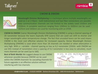 CWDM & DWDMWavelength Division Multiplexing is a technique where multiple wavelengths are used on 1 or 2 fibers - both bidirectional and two fiber connections are possible. Data communication channels are not limited to the widely used 1310nm and 1550nm. A complete spectrum ranging from 1260nm to 1620nm can be used - 1625nm and 1650nm are used for monitoring with an OTDR.CWDM & DWDM Coarse Wavelength Division Multiplexing [CWDM] is using a channel spacing of 20 nanometer because the lasers [typically DFB Lasers] that are used can drift to shorter and longer wavelengths when temperatures change. The fact that uncooled lasers can be used means CWDM is the most cost effective solution for increased capacity. Dense Wavelength Division Multiplexing [DWDM] is used when more than 18 channels are needed or when attenuation is very high. With a – variable - channel spacing as low as 0,2 nanometer [25GHz -with DWDM we use GHz instead of nanometers since a spacing of 0,2 nanometer is less easy to calculate], much more channels can be used [up to 160]. Best of Both Worlds We suggest always to use CWDM whenever possible because DWDM can be used within the CWDM channels! So cascading channels for future upgrades is an effective solution without interfering with live channels.info@nimble-it.com    +31(0)20 2400280    Barbara Strozzilaan 201    1083 HN Amsterdam    Netherlands