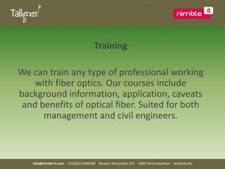 TrainingWe can train any type of professional working with fiber optics. Our courses include background information, application, caveats and benefits of optical fiber. Suited for both management and civil engineers.info@nimble-it.com    +31(0)20 2400280    Barbara Strozzilaan 201    1083 HN Amsterdam    Netherlands