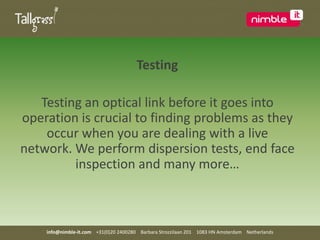 TestingTesting an optical link before it goes into operation is crucial to finding problems as they occur when you are dealing with a live network. We perform dispersion tests, end face inspection and many more…info@nimble-it.com    +31(0)20 2400280    Barbara Strozzilaan 201    1083 HN Amsterdam    Netherlands