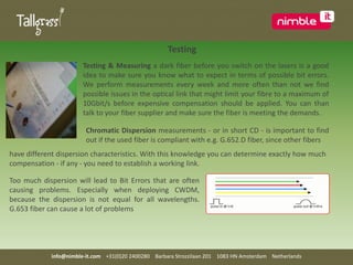   TestingTesting & Measuring a dark fiber before you switch on the lasers is a good idea to make sure you know what to expect in terms of possible bit errors. We perform measurements every week and more often than not we find possible issues in the optical link that might limit your fibre to a maximum of 10Gbit/s before expensive compensation should be applied. You can than talk to your fiber supplier and make sure the fiber is meeting the demands.Chromatic Dispersion measurements - or in short CD - is important to find out if the used fiber is compliant with e.g. G.652.D fiber, since other fibers  have different dispersion characteristics. With this knowledge you can determine exactly how much compensation - if any - you need to establish a working link. Too much dispersion will lead to Bit Errors that are often causing problems. Especially when deploying CWDM, because the dispersion is not equal for all wavelengths. G.653 fiber can cause a lot of problems info@nimble-it.com    +31(0)20 2400280    Barbara Strozzilaan 201    1083 HN Amsterdam    Netherlands