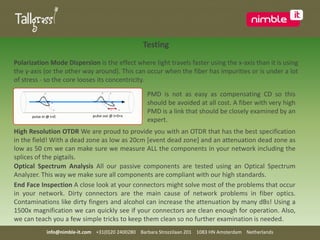 TestingPolarization Mode Dispersion is the effect where light travels faster using the x-axis than it is using the y-axis (or the other way around). This can occur when the fiber has impurities or is under a lot of stress - so the core looses its concentricity.PMD is not as easy as compensating CD so this should be avoided at all cost. A fiber with very high PMD is a link that should be closely examined by an expert.High Resolution OTDR We are proud to provide you with an OTDR that has the best specification in the field! With a dead zone as low as 20cm [event dead zone] and an attenuation dead zone as low as 50 cm we can make sure we measure ALL the components in your network including the splices of the pigtails. Optical Spectrum Analysis All our passive components are tested using an Optical Spectrum Analyzer. This way we make sure all components are compliant with our high standards.  End Face Inspection A close look at your connectors might solve most of the problems that occur in your network. Dirty connectors are the main cause of network problems in fiber optics. Contaminations like dirty fingers and alcohol can increase the attenuation by many dBs! Using a 1500x magnification we can quickly see if your connectors are clean enough for operation. Also, we can teach you a few simple tricks to keep them clean so no further examination is needed.info@nimble-it.com    +31(0)20 2400280    Barbara Strozzilaan 201    1083 HN Amsterdam    Netherlands