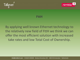 FttHBy applying well known Ethernet technology to the relatively new field of FttH we think we can offer the most efficient solution with increased take rates and low Total Cost of Ownership. info@nimble-it.com    +31(0)20 2400280    Barbara Strozzilaan 201    1083 HN Amsterdam    Netherlands