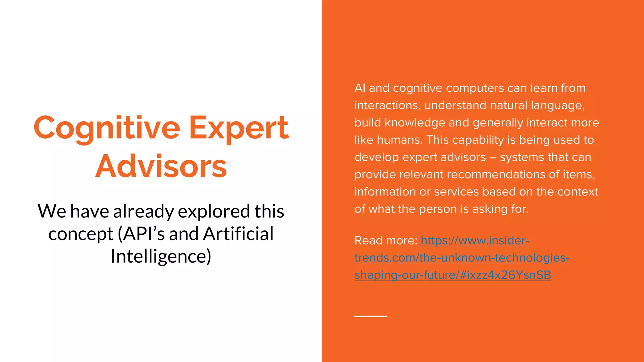 Cognitive Expert
Advisors
We have already explored this
concept (API’s and Artificial
Intelligence)
AI and cognitive computers can learn from
interactions, understand natural language,
build knowledge and generally interact more
like humans. This capability is being used to
develop expert advisors – systems that can
provide relevant recommendations of items,
information or services based on the context
of what the person is asking for.
Read more: https://www.insider-
trends.com/the-unknown-technologies-
shaping-our-future/#ixzz4x26YsnSB
 