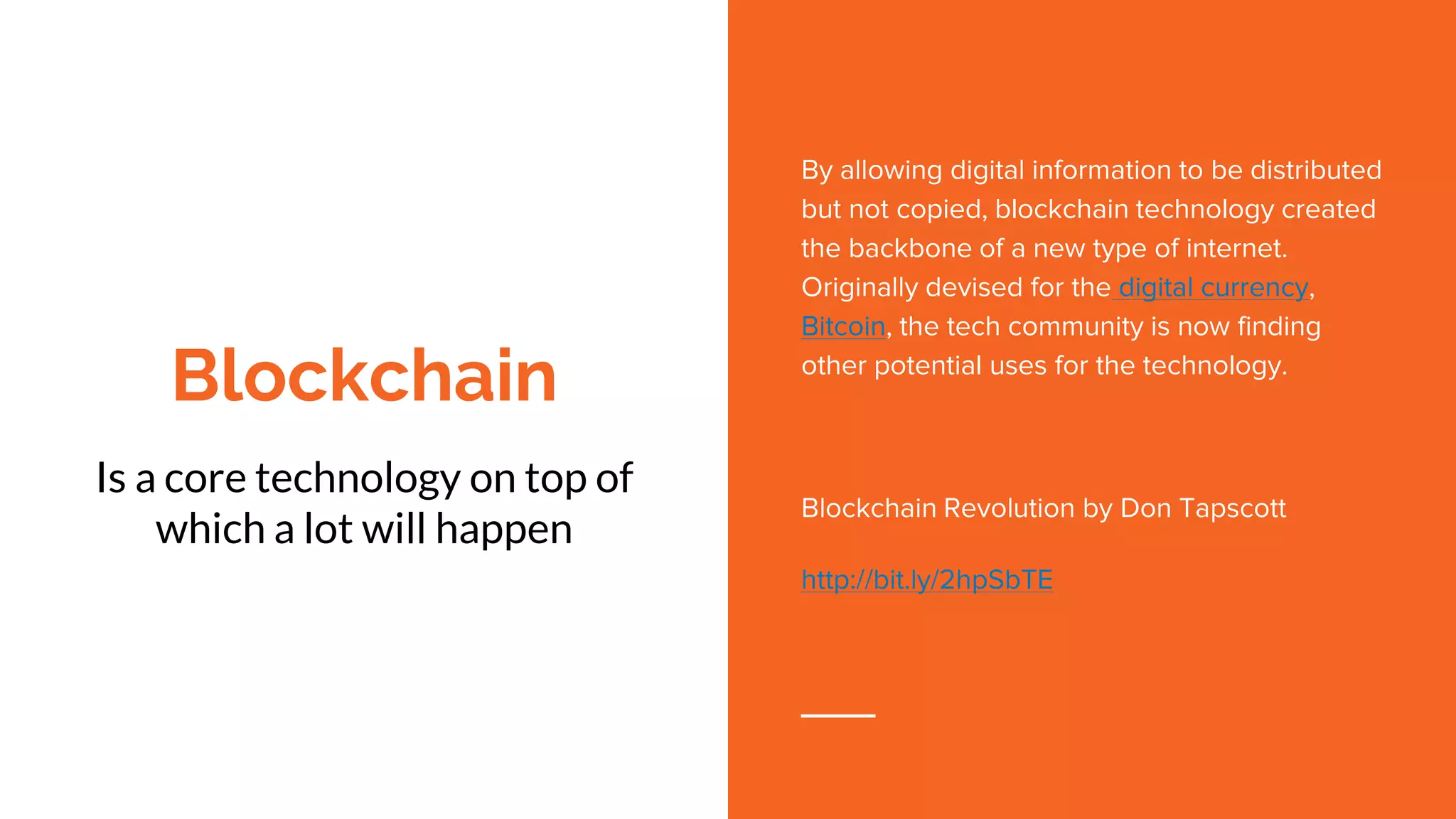 Blockchain
Is a core technology on top of
which a lot will happen
By allowing digital information to be distributed
but not copied, blockchain technology created
the backbone of a new type of internet.
Originally devised for the digital currency,
Bitcoin, the tech community is now finding
other potential uses for the technology.
Blockchain Revolution by Don Tapscott
http://bit.ly/2hpSbTE
 