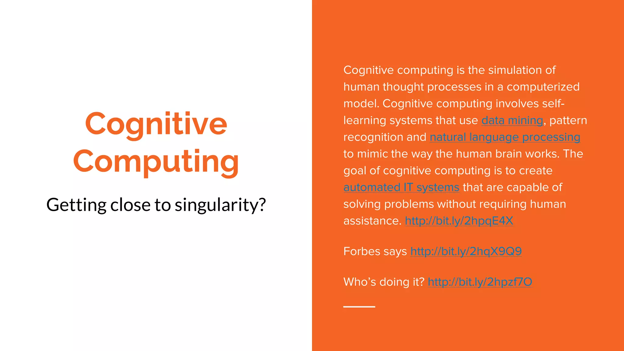 Cognitive
Computing
Getting close to singularity?
Cognitive computing is the simulation of
human thought processes in a computerized
model. Cognitive computing involves self-
learning systems that use data mining, pattern
recognition and natural language processing
to mimic the way the human brain works. The
goal of cognitive computing is to create
automated IT systems that are capable of
solving problems without requiring human
assistance. http://bit.ly/2hpqE4X
Forbes says http://bit.ly/2hqX9Q9
Who’s doing it? http://bit.ly/2hpzf7O
 