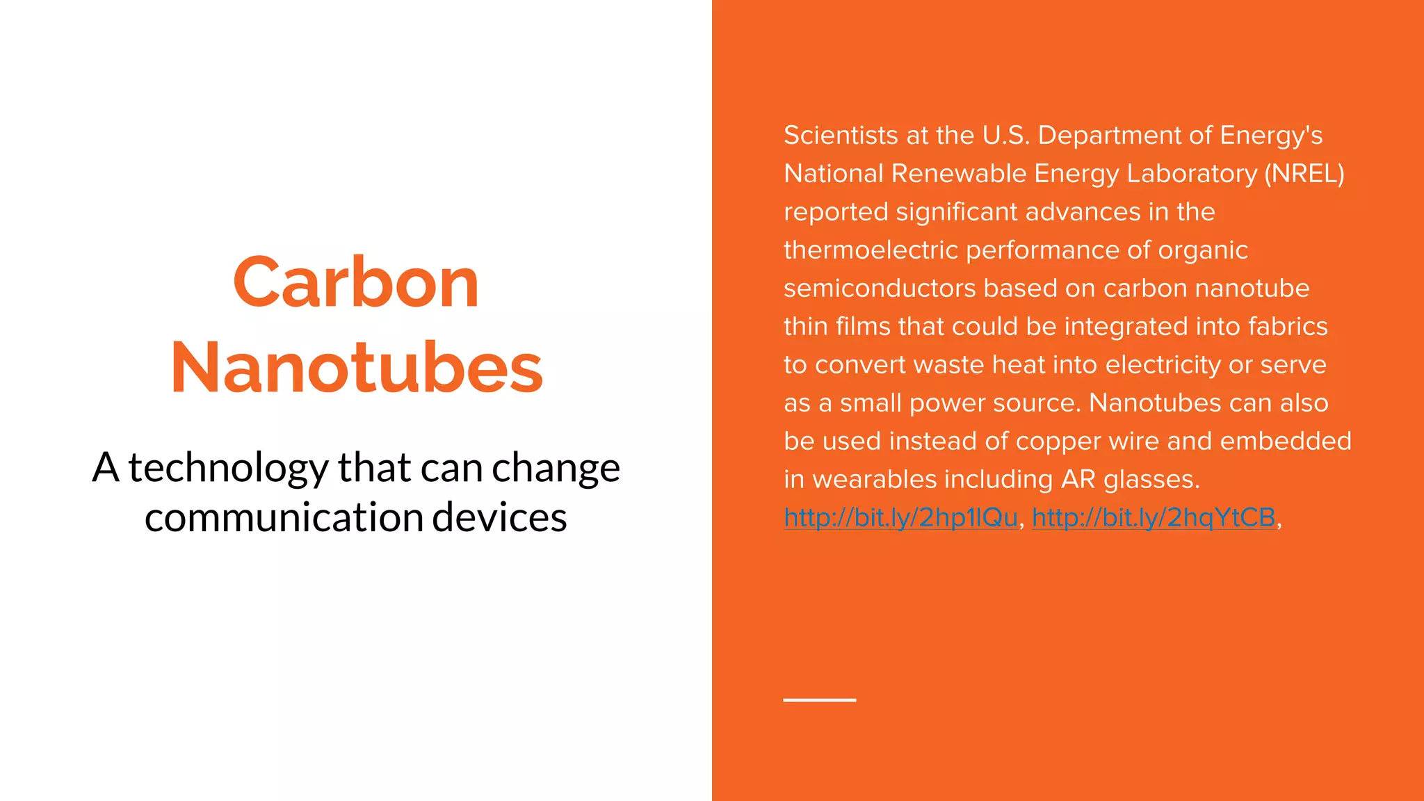 Carbon
Nanotubes
A technology that can change
communication devices
Scientists at the U.S. Department of Energy's
National Renewable Energy Laboratory (NREL)
reported significant advances in the
thermoelectric performance of organic
semiconductors based on carbon nanotube
thin films that could be integrated into fabrics
to convert waste heat into electricity or serve
as a small power source. Nanotubes can also
be used instead of copper wire and embedded
in wearables including AR glasses.
http://bit.ly/2hp1lQu, http://bit.ly/2hqYtCB,
 