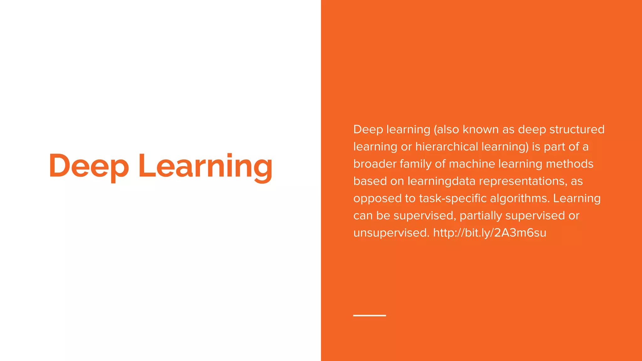 Deep Learning
Deep learning (also known as deep structured
learning or hierarchical learning) is part of a
broader family of machine learning methods
based on learningdata representations, as
opposed to task-specific algorithms. Learning
can be supervised, partially supervised or
unsupervised. http://bit.ly/2A3m6su
 