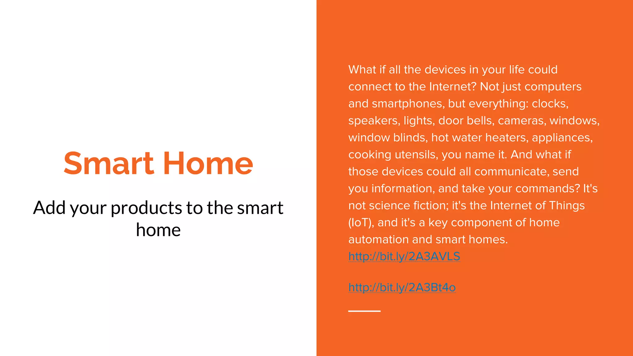 Smart Home
Add your products to the smart
home
What if all the devices in your life could
connect to the Internet? Not just computers
and smartphones, but everything: clocks,
speakers, lights, door bells, cameras, windows,
window blinds, hot water heaters, appliances,
cooking utensils, you name it. And what if
those devices could all communicate, send
you information, and take your commands? It's
not science fiction; it's the Internet of Things
(IoT), and it's a key component of home
automation and smart homes.
http://bit.ly/2A3AVLS
http://bit.ly/2A3Bt4o
 