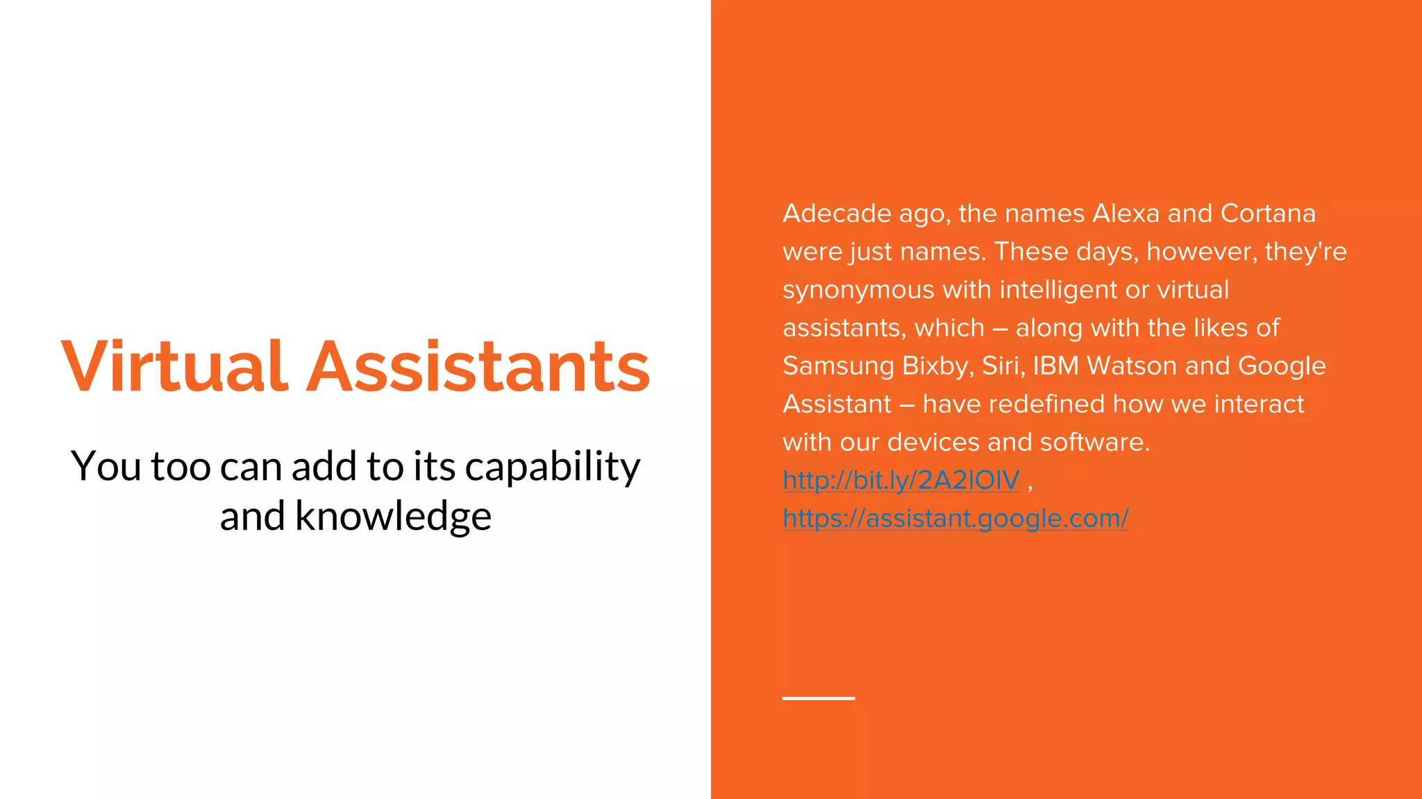 Virtual Assistants
You too can add to its capability
and knowledge
Adecade ago, the names Alexa and Cortana
were just names. These days, however, they're
synonymous with intelligent or virtual
assistants, which – along with the likes of
Samsung Bixby, Siri, IBM Watson and Google
Assistant – have redefined how we interact
with our devices and software.
http://bit.ly/2A2lOlV ,
https://assistant.google.com/
 