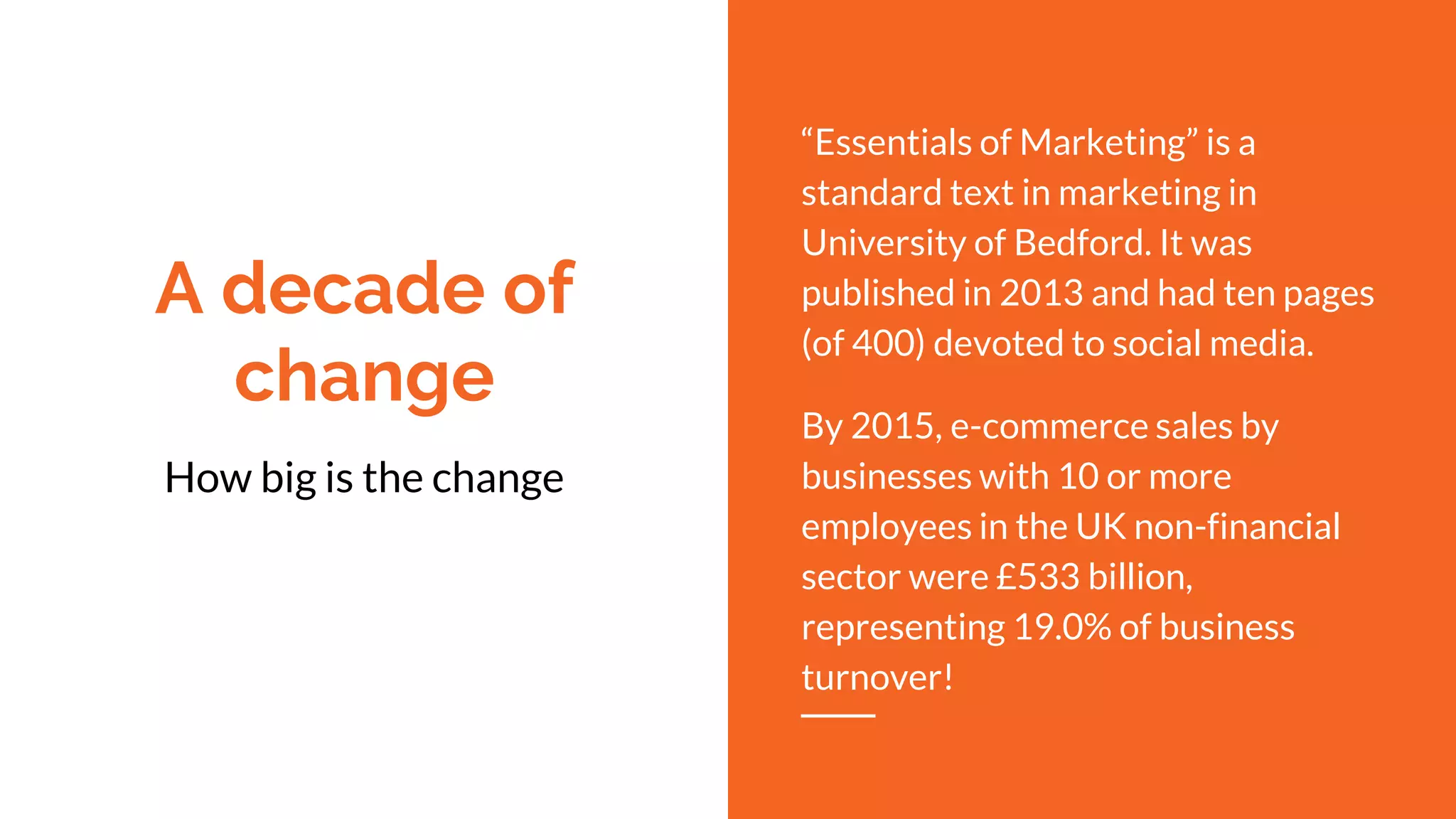 A decade of
change
“Essentials of Marketing” is a
standard text in marketing in
University of Bedford. It was
published in 2013 and had ten pages
(of 400) devoted to social media.
By 2015, e-commerce sales by
businesses with 10 or more
employees in the UK non-financial
sector were £533 billion,
representing 19.0% of business
turnover!
How big is the change
 