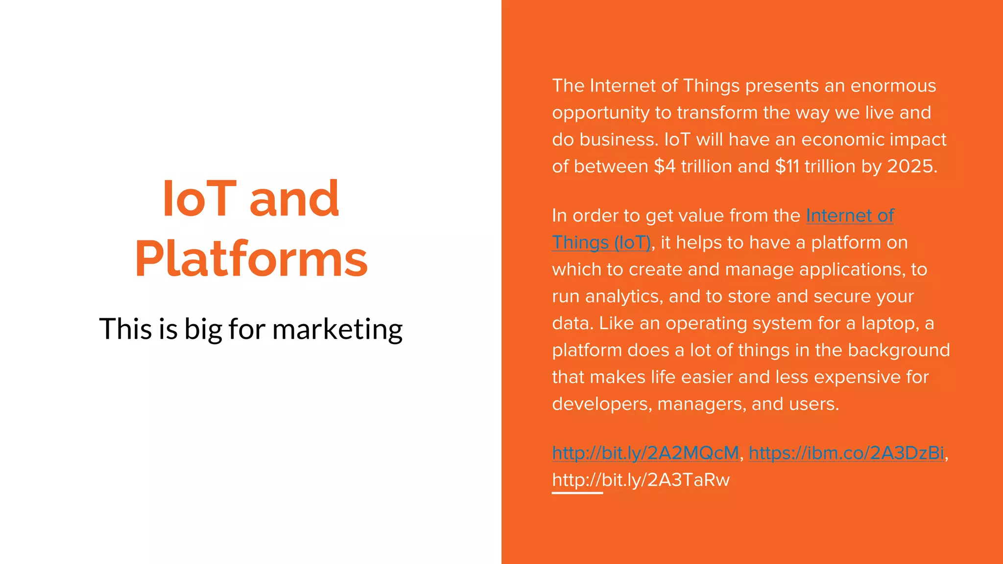 IoT and
Platforms
This is big for marketing
The Internet of Things presents an enormous
opportunity to transform the way we live and
do business. IoT will have an economic impact
of between $4 trillion and $11 trillion by 2025.
In order to get value from the Internet of
Things (IoT), it helps to have a platform on
which to create and manage applications, to
run analytics, and to store and secure your
data. Like an operating system for a laptop, a
platform does a lot of things in the background
that makes life easier and less expensive for
developers, managers, and users.
http://bit.ly/2A2MQcM, https://ibm.co/2A3DzBi,
http://bit.ly/2A3TaRw
 