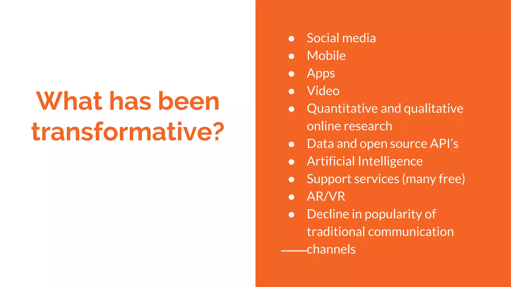 What has been
transformative?
● Social media
● Mobile
● Apps
● Video
● Quantitative and qualitative
online research
● Data and open source API’s
● Artificial Intelligence
● Support services (many free)
● AR/VR
● Decline in popularity of
traditional communication
channels
 