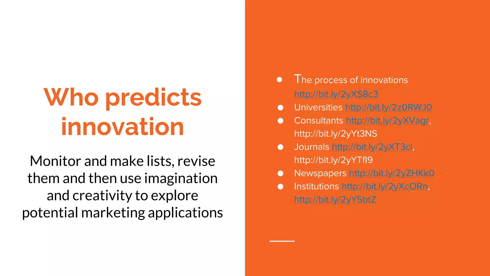 Who predicts
innovation
Monitor and make lists, revise
them and then use imagination
and creativity to explore
potential marketing applications
● The process of innovations
http://bit.ly/2yXS8c3
● Universities http://bit.ly/2z0RWJ0
● Consultants http://bit.ly/2yXVagr,
http://bit.ly/2yYt3NS
● Journals http://bit.ly/2yXT3ci,
http://bit.ly/2yYTfI9
● Newspapers http://bit.ly/2yZHKk0
● Institutions http://bit.ly/2yXcORn,
http://bit.ly/2yY5btZ
 