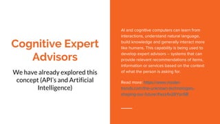 Cognitive Expert
Advisors
We have already explored this
concept (API’s and Artificial
Intelligence)
AI and cognitive computers can learn from
interactions, understand natural language,
build knowledge and generally interact more
like humans. This capability is being used to
develop expert advisors – systems that can
provide relevant recommendations of items,
information or services based on the context
of what the person is asking for.
Read more: https://www.insider-
trends.com/the-unknown-technologies-
shaping-our-future/#ixzz4x26YsnSB
 