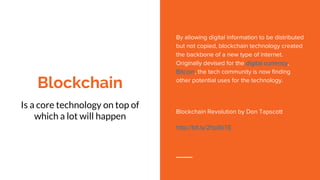 Blockchain
Is a core technology on top of
which a lot will happen
By allowing digital information to be distributed
but not copied, blockchain technology created
the backbone of a new type of internet.
Originally devised for the digital currency,
Bitcoin, the tech community is now finding
other potential uses for the technology.
Blockchain Revolution by Don Tapscott
http://bit.ly/2hpSbTE
 