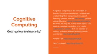 Cognitive
Computing
Getting close to singularity?
Cognitive computing is the simulation of
human thought processes in a computerized
model. Cognitive computing involves self-
learning systems that use data mining, pattern
recognition and natural language processing
to mimic the way the human brain works. The
goal of cognitive computing is to create
automated IT systems that are capable of
solving problems without requiring human
assistance. http://bit.ly/2hpqE4X
Forbes says http://bit.ly/2hqX9Q9
Who’s doing it? http://bit.ly/2hpzf7O
 