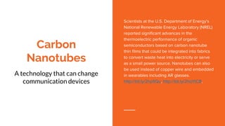 Carbon
Nanotubes
A technology that can change
communication devices
Scientists at the U.S. Department of Energy's
National Renewable Energy Laboratory (NREL)
reported significant advances in the
thermoelectric performance of organic
semiconductors based on carbon nanotube
thin films that could be integrated into fabrics
to convert waste heat into electricity or serve
as a small power source. Nanotubes can also
be used instead of copper wire and embedded
in wearables including AR glasses.
http://bit.ly/2hp1lQu, http://bit.ly/2hqYtCB,
 