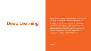 Deep Learning
Deep learning (also known as deep structured
learning or hierarchical learning) is part of a
broader family of machine learning methods
based on learningdata representations, as
opposed to task-specific algorithms. Learning
can be supervised, partially supervised or
unsupervised. http://bit.ly/2A3m6su
 