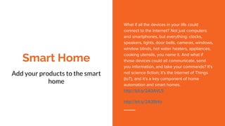 Smart Home
Add your products to the smart
home
What if all the devices in your life could
connect to the Internet? Not just computers
and smartphones, but everything: clocks,
speakers, lights, door bells, cameras, windows,
window blinds, hot water heaters, appliances,
cooking utensils, you name it. And what if
those devices could all communicate, send
you information, and take your commands? It's
not science fiction; it's the Internet of Things
(IoT), and it's a key component of home
automation and smart homes.
http://bit.ly/2A3AVLS
http://bit.ly/2A3Bt4o
 