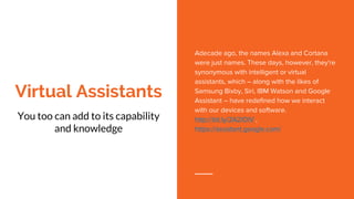 Virtual Assistants
You too can add to its capability
and knowledge
Adecade ago, the names Alexa and Cortana
were just names. These days, however, they're
synonymous with intelligent or virtual
assistants, which – along with the likes of
Samsung Bixby, Siri, IBM Watson and Google
Assistant – have redefined how we interact
with our devices and software.
http://bit.ly/2A2lOlV ,
https://assistant.google.com/
 