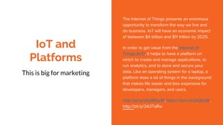 IoT and
Platforms
This is big for marketing
The Internet of Things presents an enormous
opportunity to transform the way we live and
do business. IoT will have an economic impact
of between $4 trillion and $11 trillion by 2025.
In order to get value from the Internet of
Things (IoT), it helps to have a platform on
which to create and manage applications, to
run analytics, and to store and secure your
data. Like an operating system for a laptop, a
platform does a lot of things in the background
that makes life easier and less expensive for
developers, managers, and users.
http://bit.ly/2A2MQcM, https://ibm.co/2A3DzBi,
http://bit.ly/2A3TaRw
 